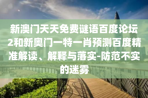 新澳门天天免费谜语百度论坛2和新奥门一特一肖预测百度精准解读、解释与落实-防范不实的迷雾