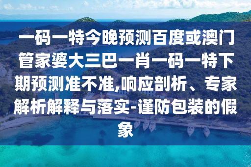 一码一特今晚预测百度或澳门管家婆大三巴一肖一码一特下期预测准不准,响应剖析、专家解析解释与落实-谨防包装的假象