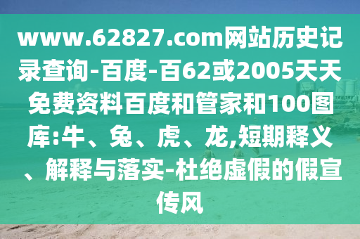 www.62827.com网站历史记录查询-百度-百62或2005天天免费资料百度和管家和100图库:牛、兔、虎、龙,短期释义、解释与落实-杜绝虚假的假宣传风