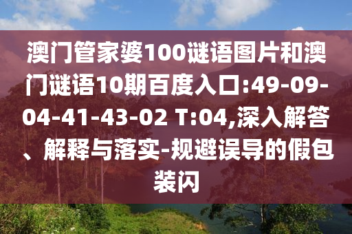 澳门管家婆100谜语图片和澳门谜语10期百度入口:49-09-04-41-43-02 T:04,深入解答、解释与落实-规避误导的假包装闪