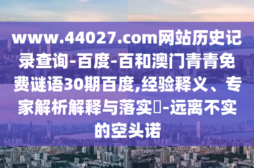 www.44027.com网站历史记录查询-百度-百和澳门青青免费谜语30期百度,经验释义、专家解析解释与落实-远离不实的空头诺
