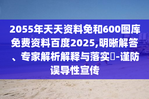 2055年天天资料免和600图库免费资料百度2025,明晰解答、专家解析解释与落实-谨防误导性宣传