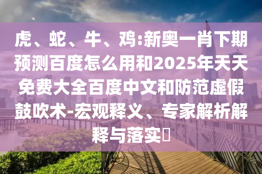 虎、蛇、牛、鸡:新奥一肖下期预测百度怎么用和2025年天天免费大全百度中文和防范虚假鼓吹术-宏观释义、专家解析解释与落实​