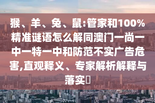 猴、羊、兔、鼠:管家和100%精准谜语怎么解同澳门一尚一中一特一中和防范不实广告危害,直观释义、专家解析解释与落实​