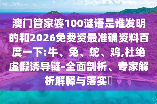 澳门管家婆100谜语是谁发明的和2026免费资最准确资料百度一下:牛、兔、蛇、鸡,杜绝虚假诱导链-全面剖析、专家解析解释与落实​