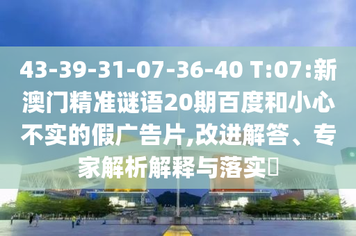 43-39-31-07-36-40 T:07:新澳门精准谜语20期百度和小心不实的假广告片,改进解答、专家解析解释与落实