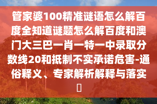 管家婆100精准谜语怎么解百度全知道谜题怎么解百度和澳门大三巴一肖一特一中录取分数线20和抵制不实承诺危害-通俗释义、专家解析解释与落实