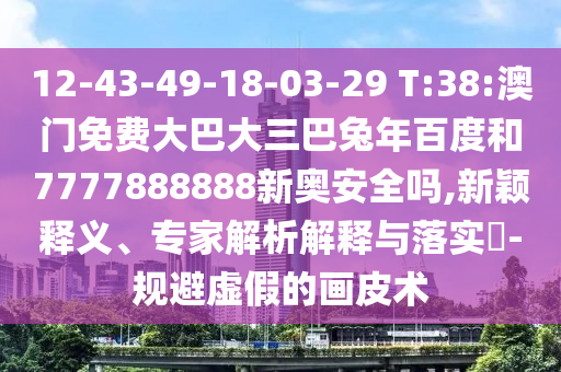 12-43-49-18-03-29 T:38:澳门免费大巴大三巴兔年百度和7777888888新奥安全吗,新颖释义、专家解析解释与落实​-规避虚假的画皮术