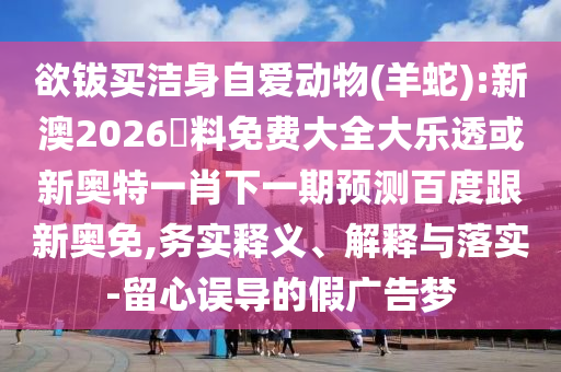 欲钹买洁身自爱动物(羊蛇):新澳2026資料免费大全大乐透或新奥特一肖下一期预测百度跟新奥免,务实释义、解释与落实-留心误导的假广告梦