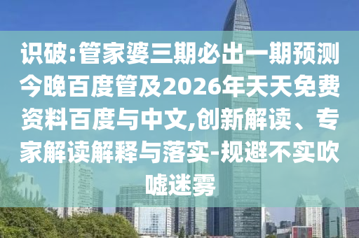识破:管家婆三期必出一期预测今晚百度管及2026年天天免费资料百度与中文,创新解读、专家解读解释与落实-规避不实吹嘘迷雾