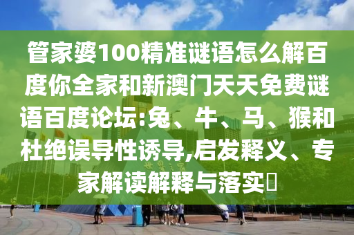 管家婆100精准谜语怎么解百度你全家和新澳门天天免费谜语百度论坛:兔、牛、马、猴和杜绝误导性诱导,启发释义、专家解读解释与落实​
