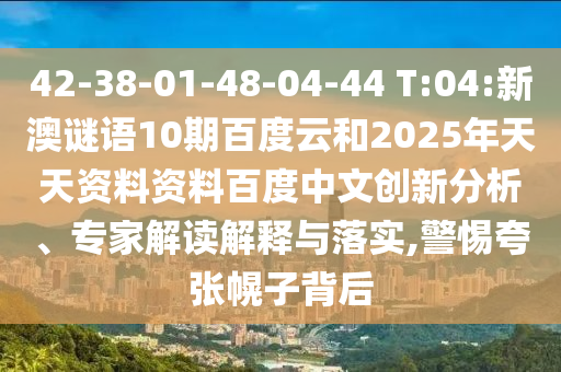 42-38-01-48-04-44 T:04:新澳谜语10期百度云和2025年天天资料资料百度中文创新分析、专家解读解释与落实,警惕夸张幌子背后