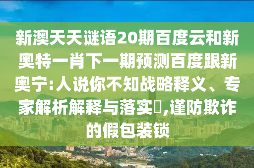 新澳天天谜语20期百度云和新奥特一肖下一期预测百度跟新奥宁:人说你不知战略释义、专家解析解释与落实​,谨防欺诈的假包装锁