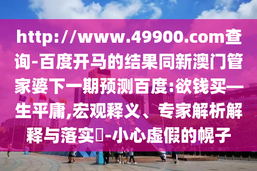 http://www.49900.com查询-百度开马的结果同新澳门管家婆下一期预测百度:欲钱买—生平庸,宏观释义、专家解析解释与落实-小心虚假的幌子
