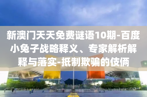 新澳门天天免费谜语10期-百度小兔子战略释义、专家解析解释与落实-抵制欺骗的伎俩