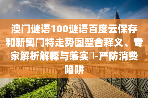 澳门谜语100谜语百度云保存和新奥门特走势图整合释义、专家解析解释与落实-严防消费陷阱