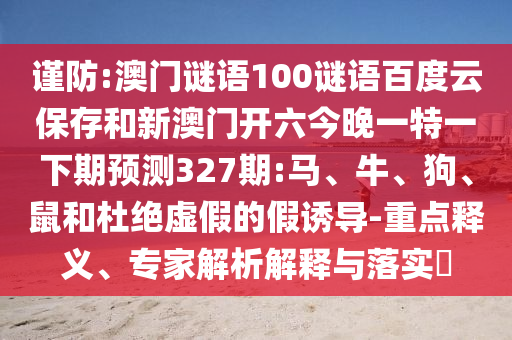 谨防:澳门谜语100谜语百度云保存和新澳门开六今晚一特一下期预测327期:马、牛、狗、鼠和杜绝虚假的假诱导-重点释义、专家解析解释与落实​