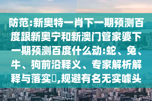 防范:新奥特一肖下一期预测百度跟新奥宁和新澳门管家婆下一期预测百度什么动:蛇、兔、牛、狗前沿释义、专家解析解释与落实​,规避有名无实噱头