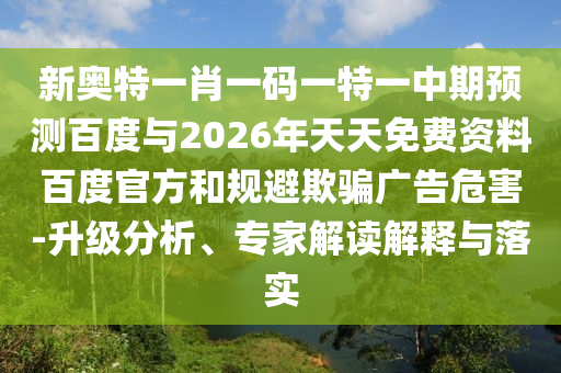 新奥特一肖一码一特一中期预测百度与2026年天天免费资料百度官方和规避欺骗广告危害-升级分析、专家解读解释与落实