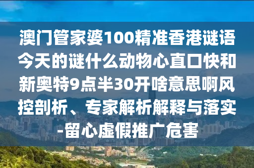澳门管家婆100精准香港谜语今天的谜什么动物心直口快和新奥特9点半30开啥意思啊风控剖析、专家解析解释与落实-留心虚假推广危害