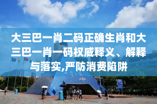 大三巴一肖二码正确生肖和大三巴一肖一码权威释义、解释与落实,严防消费陷阱