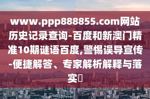 www.ppp888855.com网站历史记录查询-百度和新澳门精准10期谜语百度,警惕误导宣传-便捷解答、专家解析解释与落实​