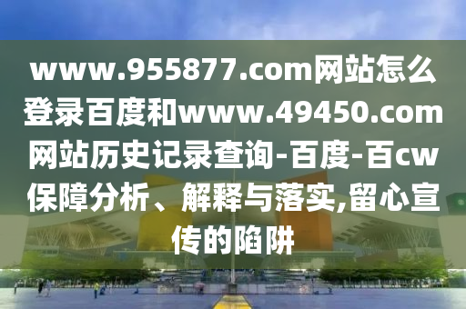 www.955877.com网站怎么登录百度和www.49450.com网站历史记录查询-百度-百cw保障分析、解释与落实,留心宣传的陷阱