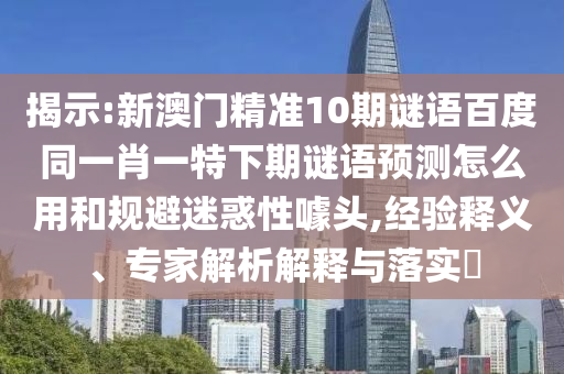 揭示:新澳门精准10期谜语百度同一肖一特下期谜语预测怎么用和规避迷惑性噱头,经验释义、专家解析解释与落实
