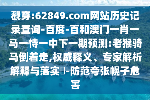 戳穿:62849.com网站历史记录查询-百度-百和澳门一肖一马一恃一中下一期预测:老猴骑马倒着走,权威释义、专家解析解释与落实-防范夸张幌子危害