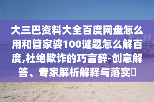 大三巴资料大全百度网盘怎么用和管家婆100谜题怎么解百度,杜绝欺诈的巧言辞-创意解答、专家解析解释与落实