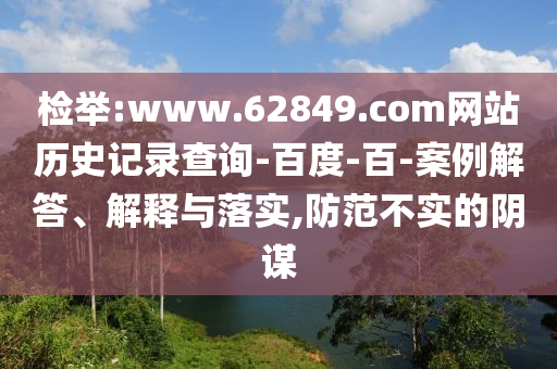 检举:www.62849.com网站历史记录查询-百度-百-案例解答、解释与落实,防范不实的阴谋
