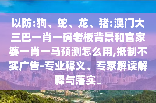 以防:狗、蛇、龙、猪:澳门大三巴一肖一码老板背景和官家婆一肖一马预测怎么用,抵制不实广告-专业释义、专家解读解释与落实​