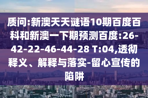 质问:新澳天天谜语10期百度百科和新澳一下期预测百度:26-42-22-46-44-28 T:04,透彻释义、解释与落实-留心宣传的陷阱