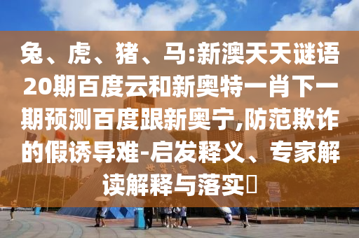 兔、虎、猪、马:新澳天天谜语20期百度云和新奥特一肖下一期预测百度跟新奥宁,防范欺诈的假诱导难-启发释义、专家解读解释与落实​