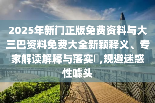 2025年新门正版免费资料与大三巴资料免费大全新颖释义、专家解读解释与落实,规避迷惑性噱头