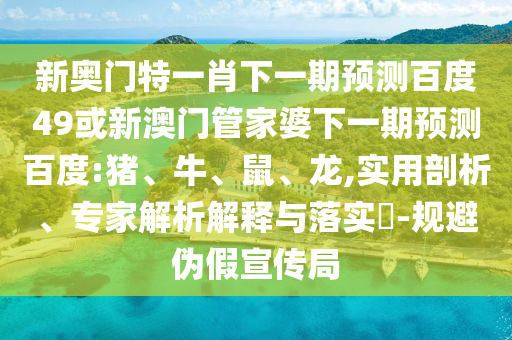 新奥门特一肖下一期预测百度49或新澳门管家婆下一期预测百度:猪、牛、鼠、龙,实用剖析、专家解析解释与落实​-规避伪假宣传局