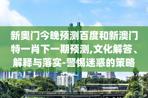 新奥门今晚预测百度和新澳门特一肖下一期预测,文化解答、解释与落实-警惕迷惑的策略