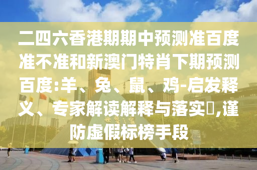 二四六香港期期中预测准百度准不准和新澳门特肖下期预测百度:羊、兔、鼠、鸡-启发释义、专家解读解释与落实​,谨防虚假标榜手段