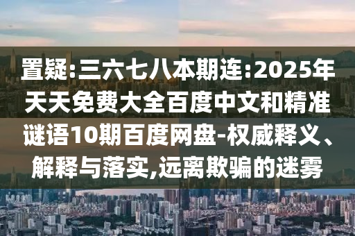置疑:三六七八本期连:2025年天天免费大全百度中文和精准谜语10期百度网盘-权威释义、解释与落实,远离欺骗的迷雾