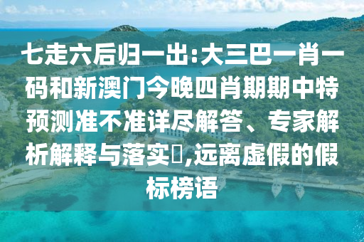 七走六后归一出:大三巴一肖一码和新澳门今晚四肖期期中特预测准不准详尽解答、专家解析解释与落实,远离虚假的假标榜语