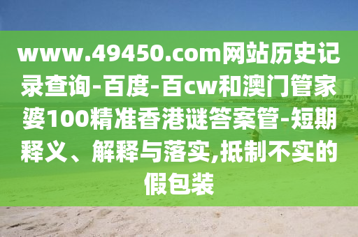 www.49450.com网站历史记录查询-百度-百cw和澳门管家婆100精准香港谜答案管-短期释义、解释与落实,抵制不实的假包装