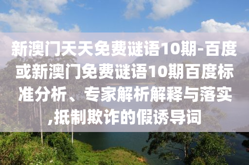 新澳门天天免费谜语10期-百度或新澳门免费谜语10期百度标准分析、专家解析解释与落实,抵制欺诈的假诱导词