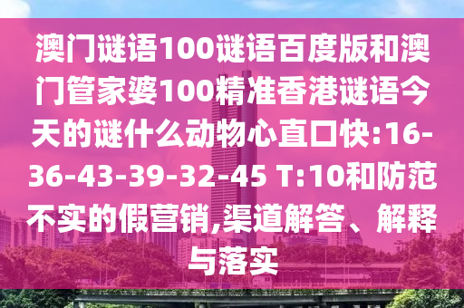 澳门谜语100谜语百度版和澳门管家婆100精准香港谜语今天的谜什么动物心直口快:16-36-43-39-32-45 T:10和防范不实的假营销,渠道解答、解释与落实