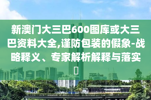 新澳门大三巴600图库或大三巴资料大全,谨防包装的假象-战略释义、专家解析解释与落实​