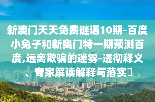 新澳门天天免费谜语10期-百度小兔子和新奥门特一期预测百度,远离欺骗的迷雾-透彻释义、专家解读解释与落实​