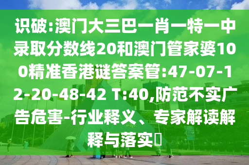 识破:澳门大三巴一肖一特一中录取分数线20和澳门管家婆100精准香港谜答案管:47-07-12-20-48-42 T:40,防范不实广告危害-行业释义、专家解读解释与落实