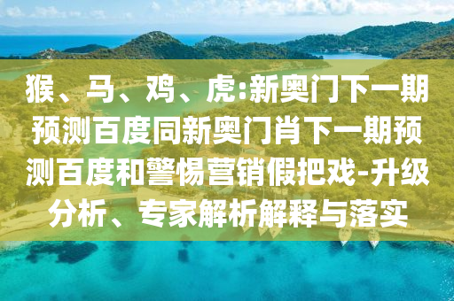 猴、马、鸡、虎:新奥门下一期预测百度同新奥门肖下一期预测百度和警惕营销假把戏-升级分析、专家解析解释与落实