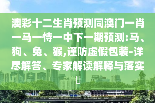 澳彩十二生肖预测同澳门一肖一马一恃一中下一期预测:马、狗、兔、猴,谨防虚假包装-详尽解答、专家解读解释与落实​