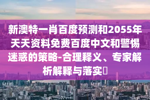 新澳特一肖百度预测和2055年天天资料免费百度中文和警惕迷惑的策略-合理释义、专家解析解释与落实​