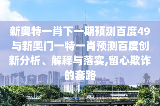 新奥特一肖下一期预测百度49与新奥门一特一肖预测百度创新分析、解释与落实,留心欺诈的套路